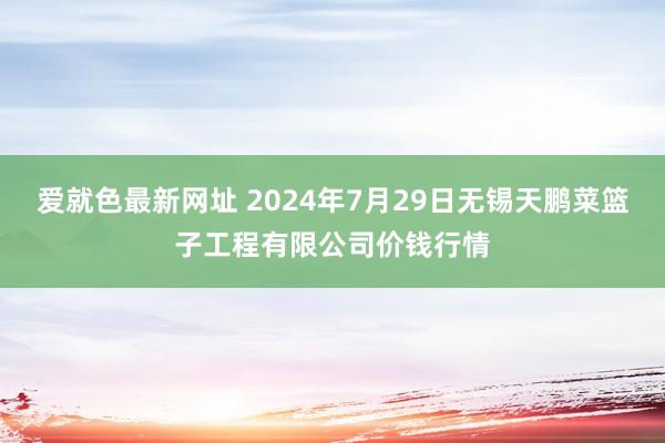 爱就色最新网址 2024年7月29日无锡天鹏菜篮子工程有限公司价钱行情