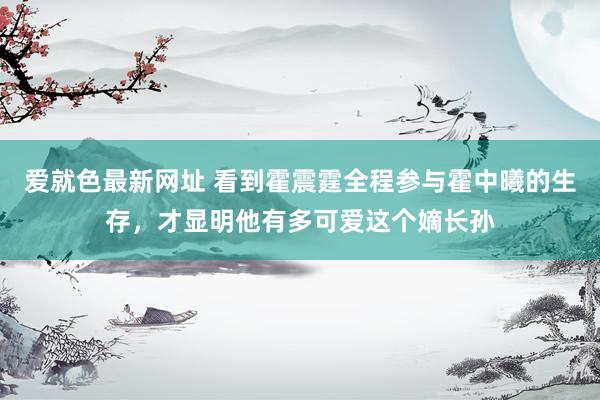 爱就色最新网址 看到霍震霆全程参与霍中曦的生存，才显明他有多可爱这个嫡长孙