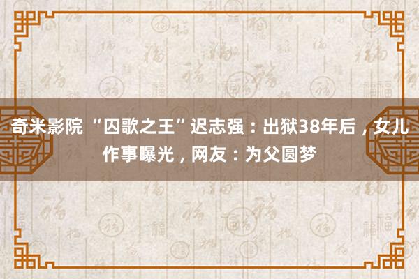 奇米影院 “囚歌之王”迟志强 : 出狱38年后 ， 女儿作事曝光 ， 网友 : 为父圆梦