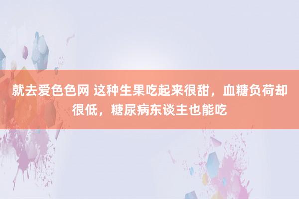 就去爱色色网 这种生果吃起来很甜，血糖负荷却很低，糖尿病东谈主也能吃