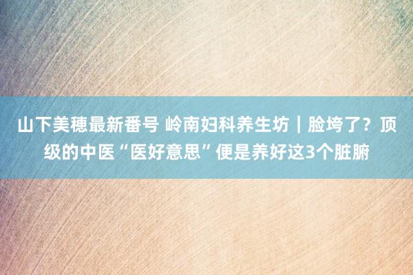 山下美穂最新番号 岭南妇科养生坊｜脸垮了？顶级的中医“医好意思”便是养好这3个脏腑