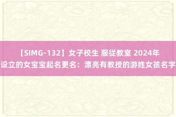 【SIMG-132】女子校生 服従教室 2024年设立的女宝宝起名更名:漂亮有教授的游姓女孩名字