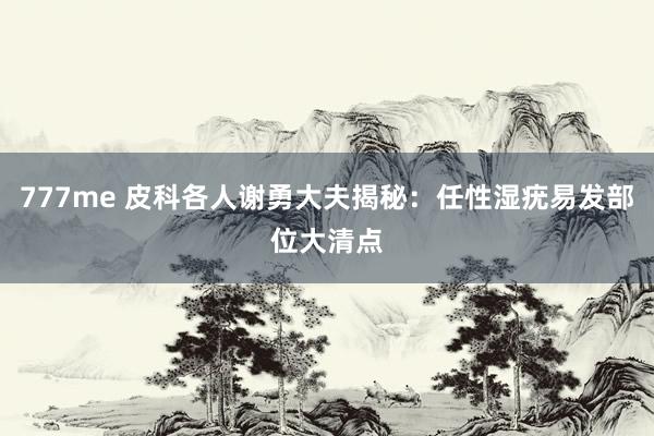 777me 皮科各人谢勇大夫揭秘:任性湿疣易发部位大清点