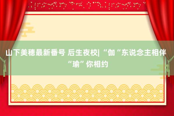 山下美穂最新番号 后生夜校| “伽“东说念主相伴 “瑜”你相约