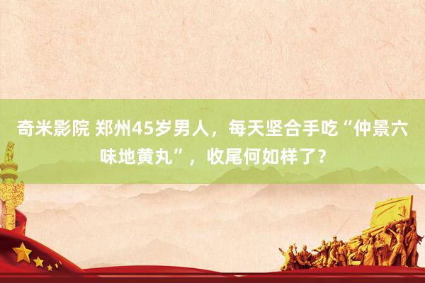 奇米影院 郑州45岁男人,每天坚合手吃“仲景六味地黄丸”,收尾何如样了?