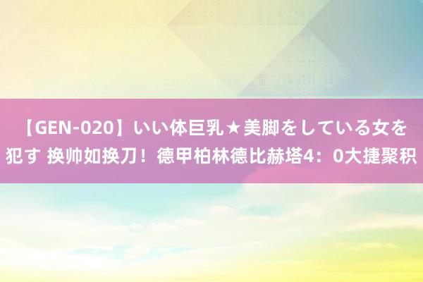 【GEN-020】いい体巨乳★美脚をしている女を犯す 换帅如换刀！德甲柏林德比赫塔4：0大捷聚积