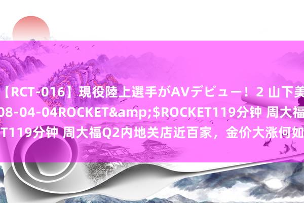 【RCT-016】現役陸上選手がAVデビュー!2 山下美穂</a>2008-04-04ROCKET&$ROCKET119分钟 周大福Q2内地关店近百家,金价大涨何如周大福还不能?