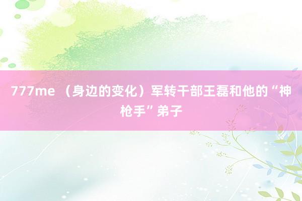 777me (身边的变化)军转干部王磊和他的“神枪手”弟子
