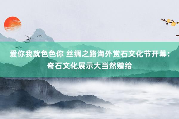 爱你我就色色你 丝绸之路海外赏石文化节开幕:奇石文化展示大当然赠给