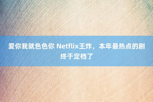 爱你我就色色你 Netflix王炸,本年最热点的剧终于定档了