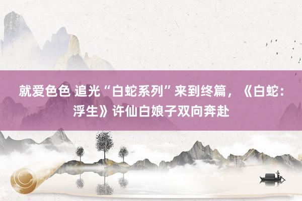 就爱色色 追光“白蛇系列”来到终篇,《白蛇:浮生》许仙白娘子双向奔赴