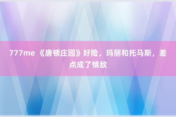 777me 《唐顿庄园》好险,玛丽和托马斯,差点成了情敌