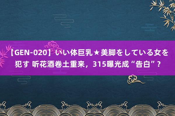 【GEN-020】いい体巨乳★美脚をしている女を犯す 听花酒卷土重来，315曝光成“告白”？