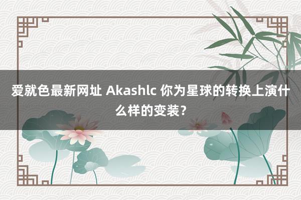 爱就色最新网址 Akashlc 你为星球的转换上演什么样的变装?