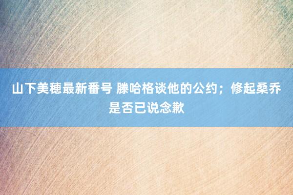 山下美穂最新番号 滕哈格谈他的公约；修起桑乔是否已说念歉