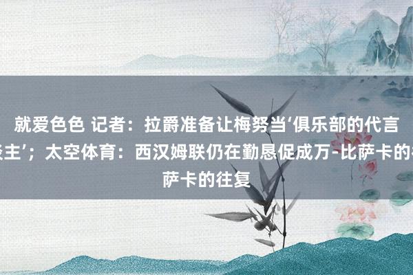 就爱色色 记者:拉爵准备让梅努当‘俱乐部的代言东谈主’;太空体育:西汉姆联仍在勤恳促成万-比萨卡的往复