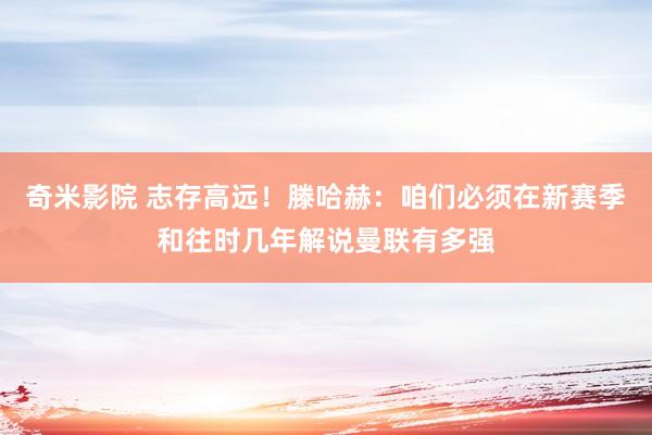 奇米影院 志存高远！滕哈赫：咱们必须在新赛季和往时几年解说曼联有多强
