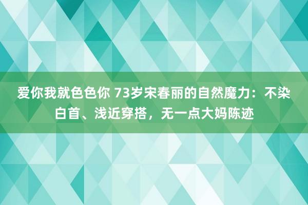 爱你我就色色你 73岁宋春丽的自然魔力:不染白首、浅近穿搭,无一点大妈陈迹