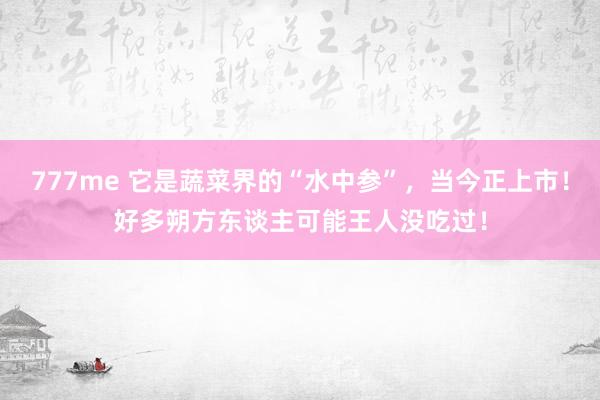 777me 它是蔬菜界的“水中参”,当今正上市!好多朔方东谈主可能王人没吃过!