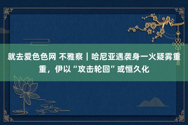 就去爱色色网 不雅察|哈尼亚遇袭身一火疑雾重重,伊以“攻击轮回”或恒久化