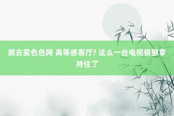 就去爱色色网 高等感客厅? 这么一台电视狠狠拿持住了