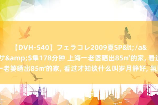 【DVH-540】フェラコレ2009夏SP</a>2010-04-25ハヤブサ&$隼178分钟 上海一老婆晒出85㎡的家, 看过才知谈什么叫岁月静好, 氛围感太强