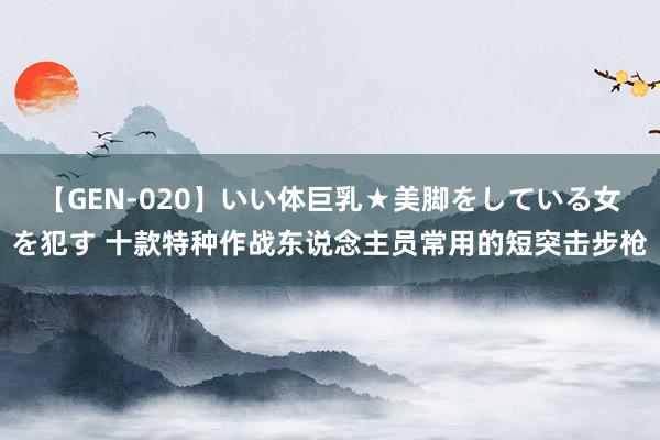 【GEN-020】いい体巨乳★美脚をしている女を犯す 十款特种作战东说念主员常用的短突击步枪