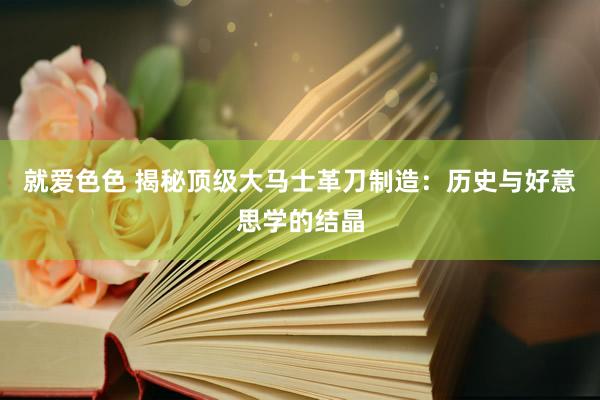 就爱色色 揭秘顶级大马士革刀制造:历史与好意思学的结晶