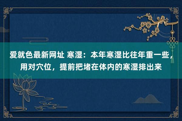 爱就色最新网址 寒湿:本年寒湿比往年重一些,用对穴位,提前把堵在体内的寒湿排出来