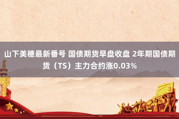山下美穂最新番号 国债期货早盘收盘 2年期国债期货（TS）主力合约涨0.03%