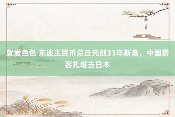 就爱色色 东谈主民币兑日元创31年新高,中国搭客扎堆去日本