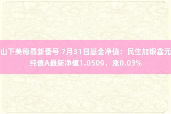 山下美穂最新番号 7月31日基金净值:民生加银鑫元纯债A最新净值1.0509,涨0.03%