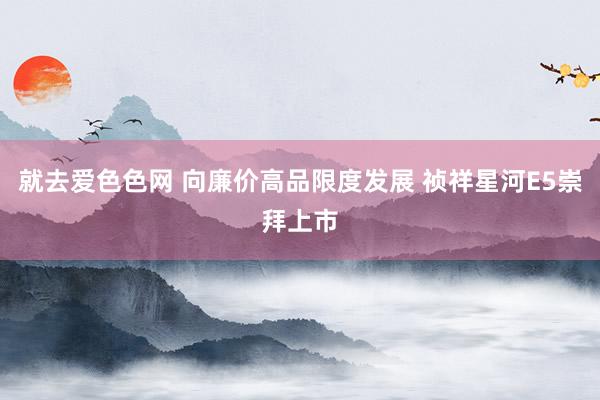 就去爱色色网 向廉价高品限度发展 祯祥星河E5崇拜上市