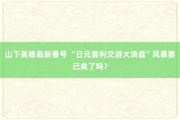 山下美穂最新番号 “日元套利交游大清盘”风暴要已矣了吗?