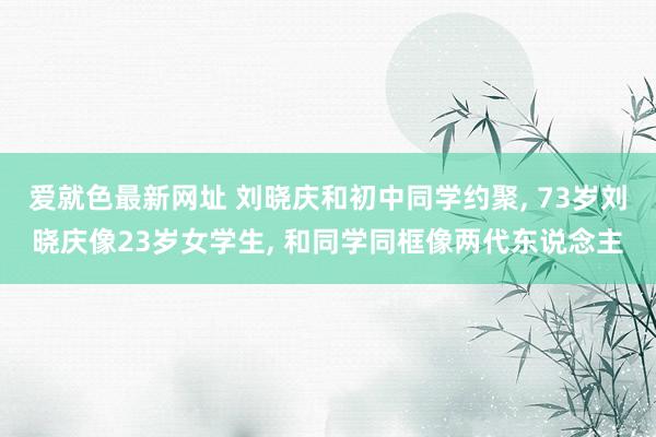 爱就色最新网址 刘晓庆和初中同学约聚, 73岁刘晓庆像23岁女学生, 和同学同框像两代东说念主