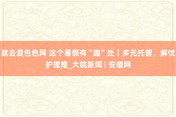 就去爱色色网 这个暑假有“趣”处|多元托管,解忧护理难_大皖新闻 | 安徽网