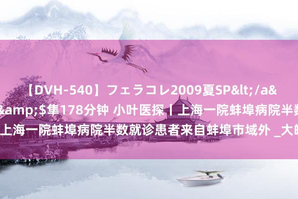 【DVH-540】フェラコレ2009夏SP</a>2010-04-25ハヤブサ&$隼178分钟 小叶医探丨上海一院蚌埠病院半数就诊患者来自蚌埠市域外 _大皖新闻 | 安徽网