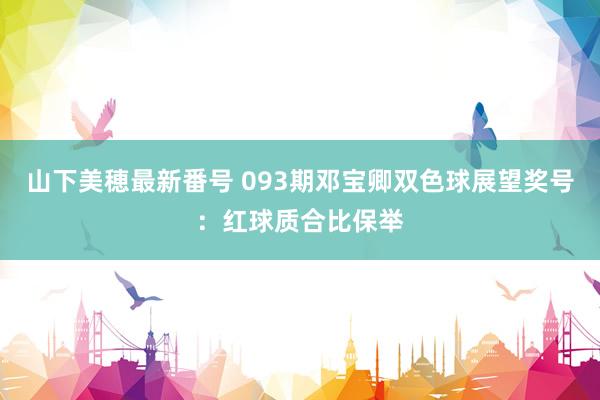 山下美穂最新番号 093期邓宝卿双色球展望奖号:红球质合比保举