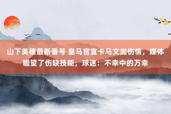 山下美穂最新番号 皇马官宣卡马文加伤情,媒体瞻望了伤缺技能,球迷:不幸中的万幸