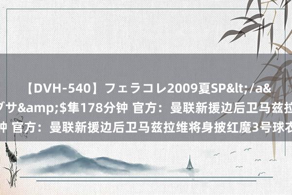 【DVH-540】フェラコレ2009夏SP</a>2010-04-25ハヤブサ&$隼178分钟 官方：曼联新援边后卫马兹拉维将身披红魔3号球衣