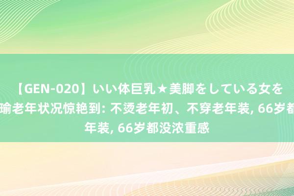 【GEN-020】いい体巨乳★美脚をしている女を犯す 被张瑜老年状况惊艳到: 不烫老年初、不穿老年装， 66岁都没浓重感