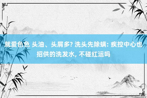 就爱色色 头油、头屑多? 洗头先除螨: 疾控中心也招供的洗发水, 不碰红运吗