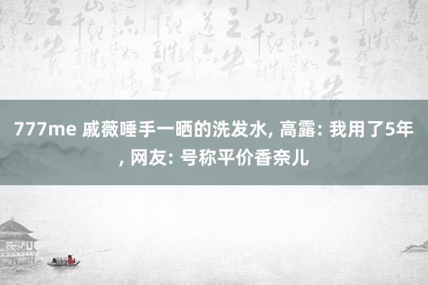 777me 戚薇唾手一晒的洗发水, 高露: 我用了5年, 网友: 号称平价香奈儿