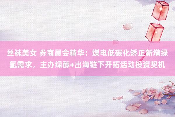 丝袜美女 券商晨会精华:煤电低碳化矫正新增绿氢需求,主办绿醇+出海链下开拓活动投资契机