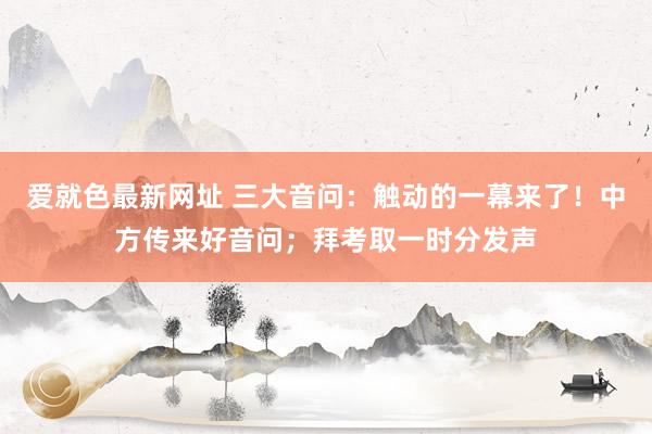 爱就色最新网址 三大音问:触动的一幕来了!中方传来好音问;拜考取一时分发声