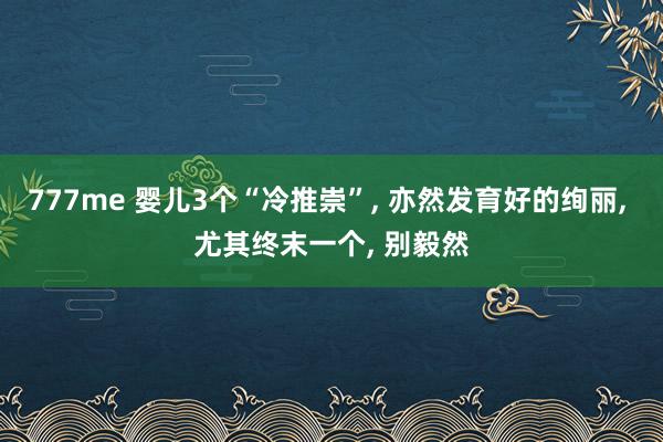 777me 婴儿3个“冷推崇”, 亦然发育好的绚丽, 尤其终末一个, 别毅然