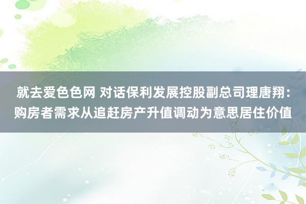 就去爱色色网 对话保利发展控股副总司理唐翔：购房者需求从追赶房产升值调动为意思居住价值