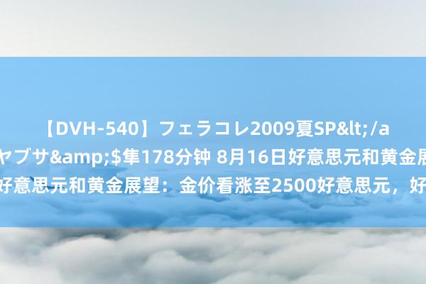 【DVH-540】フェラコレ2009夏SP</a>2010-04-25ハヤブサ&$隼178分钟 8月16日好意思元和黄金展望：金价看涨至2500好意思元，好意思元慈祥看跌