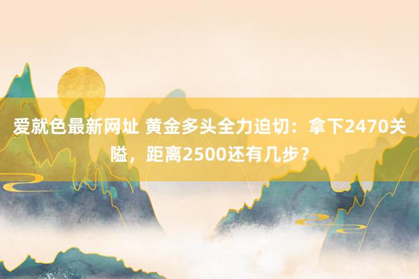 爱就色最新网址 黄金多头全力迫切:拿下2470关隘,距离2500还有几步?