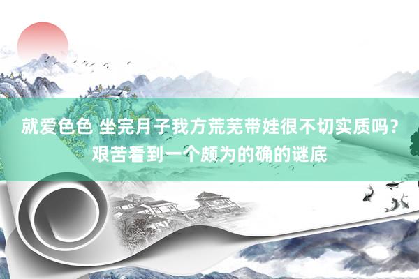 就爱色色 坐完月子我方荒芜带娃很不切实质吗？艰苦看到一个颇为的确的谜底